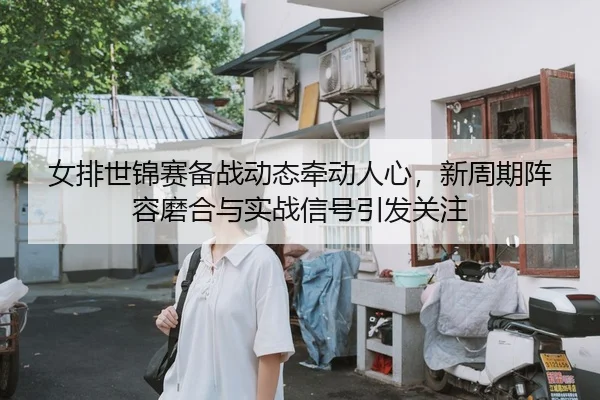 女排世锦赛备战动态牵动人心，新周期阵容磨合与实战信号引发关注